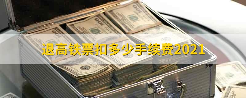 退高铁票扣多少手续费2021 高铁退票要扣多少手续费啊