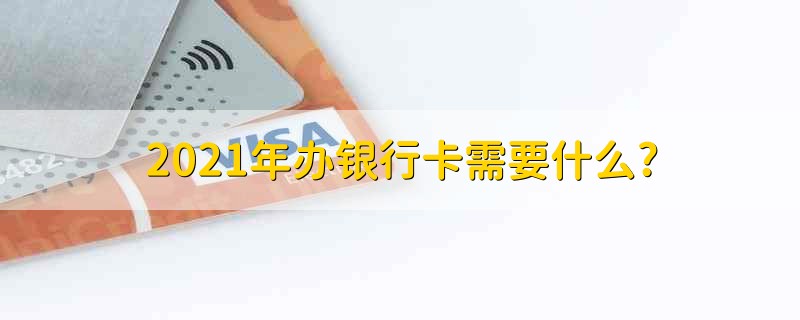 2021年办银行卡需要什么? 2021年办银行卡需要什么条件?