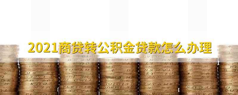 2021商贷转公积金贷款怎么办理 2021年商转公贷款怎么办理