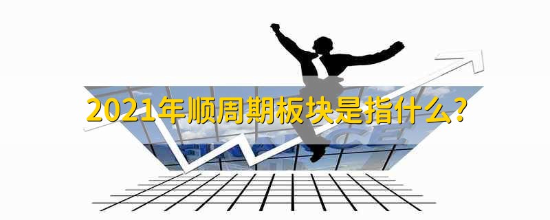 2021年顺周期板块是指什么? 2021年顺周期板块是包括什么