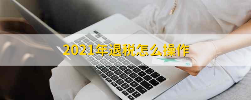 2021年退税怎么操作 2021年退税怎么进行操作