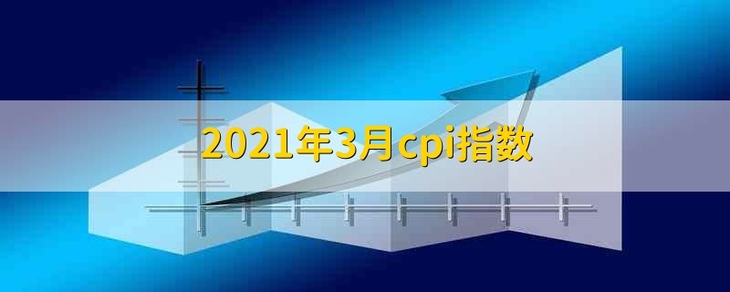 2021年3月cpi指数 2021年3月份的cpi指数是多少