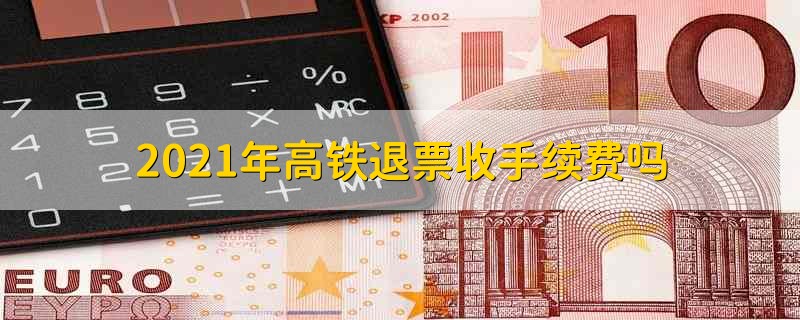 2021年高铁退票收手续费吗 2021年高铁退票手续费还收吗