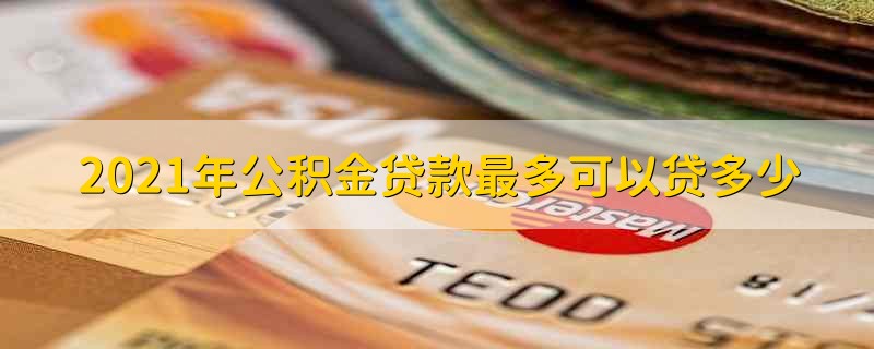 2021年公积金贷款最多可以贷多少 2021公积金贷款最高额度是多少