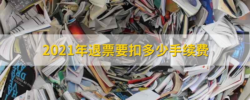 2021年退票要扣多少手续费 2021年退票手续费计算方式