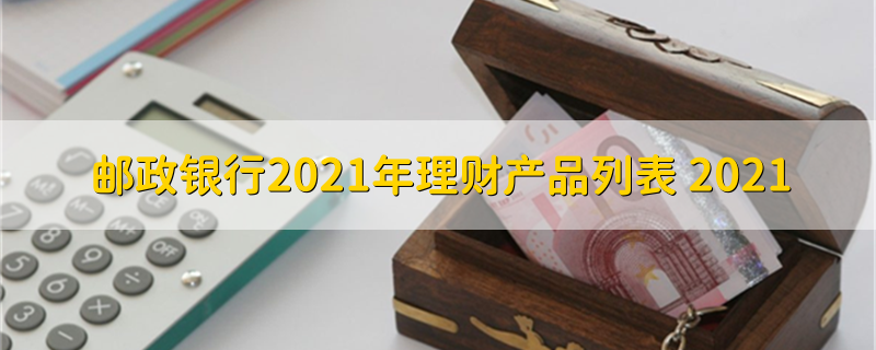 邮政银行2021年理财产品列表 2021 邮政银行理财产品列表有这些