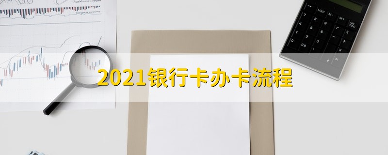 2021银行卡办卡流程 2021关于银行卡的办卡具体流程