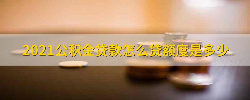 2021公积金贷款怎么贷额度是多少 公积金贷款怎么贷额度是多少