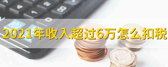 2021年收入超过6万怎么扣税 2021年收入高于6万的怎么扣税