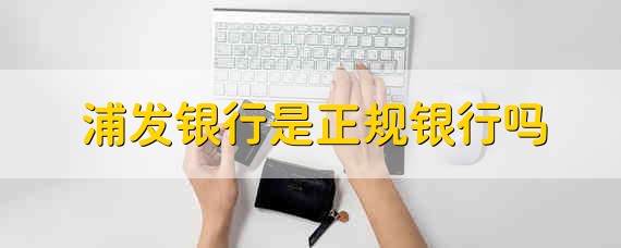 浦发银行是正规银行吗 浦发银行是什么银行可靠吗