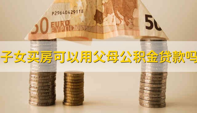 子女买房可以用父母的公积金贷款吗 能用父母的公积金贷款买房吗