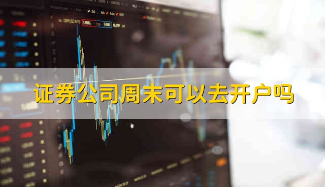 证券公司周末可以去开户吗 证券公司周末能不能开户