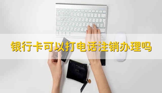 银行卡可以打电话注销办理吗 银行卡能够电话注销吗