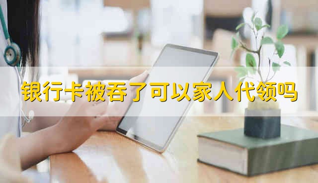 银行卡被吞了可以家人代领吗 家人可以代领被吞的银行卡吗