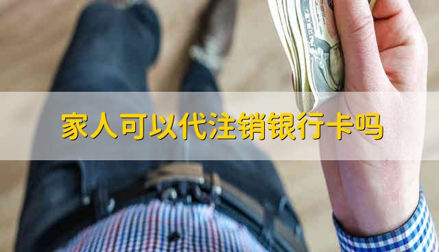 家人可以代注销银行卡吗 银行卡可以家人代注销吗