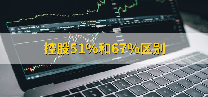 控股51%和67%区别，有以下3点