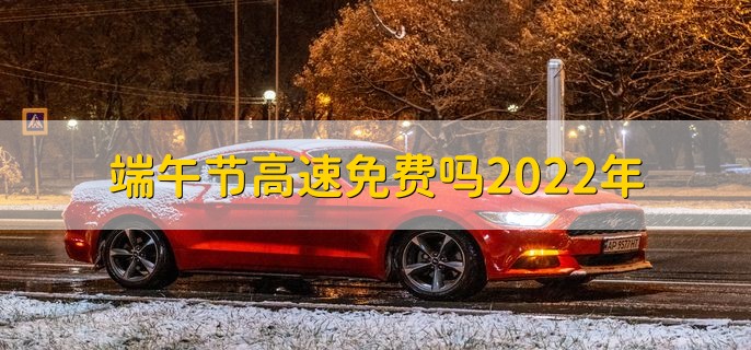 端午节高速免费吗2022年，不免费