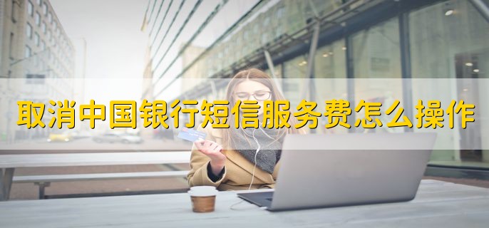 取消中国银行短信服务费怎么操作，有以下三种方法