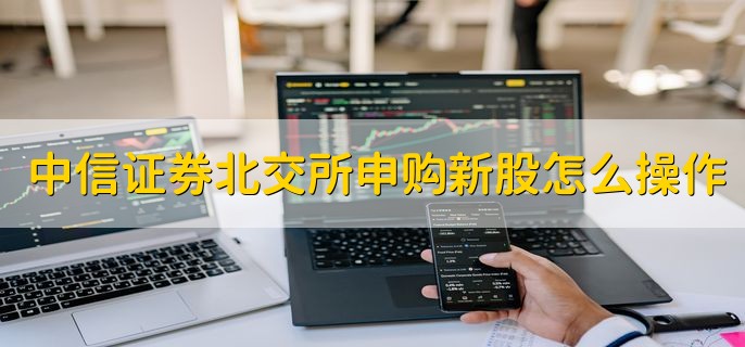 中信证券北交所申购新股怎么操作，分以下四个步骤