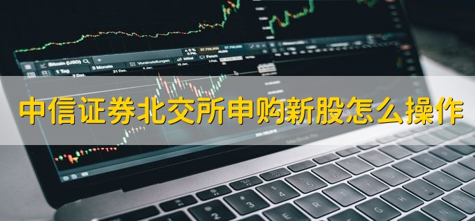 中信证券北交所申购新股怎么操作，分以下四个步骤