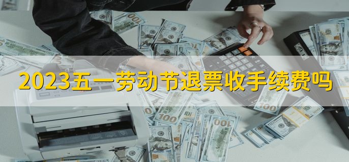 2023五一劳动节退票收手续费吗，当然收