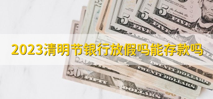 2023清明节银行放假吗能存款吗，放假能存款