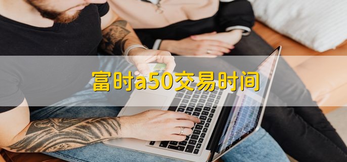 富时a50交易时间，富时A50指数发展历程