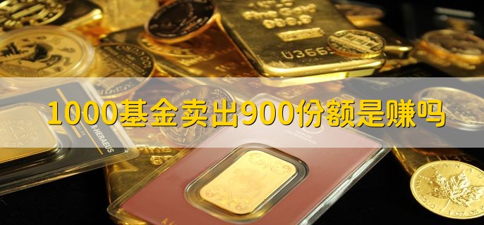 1000基金卖出900份额是赚吗，基金卖出的份额是所有本金吗